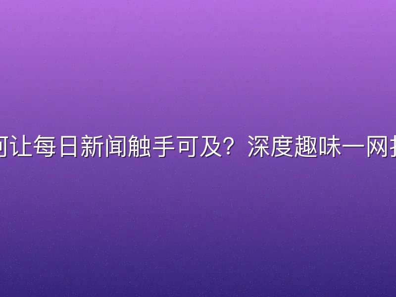 如何让每日新闻触手可及？深度趣味一网打尽